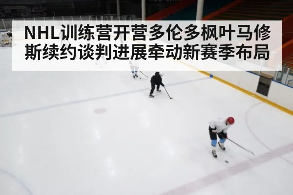 NHL训练营开营多伦多枫叶马修斯续约谈判进展牵动新赛季布局