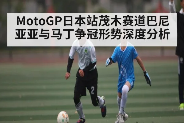 MotoGP日本站茂木赛道巴尼亚亚与马丁争冠形势深度分析