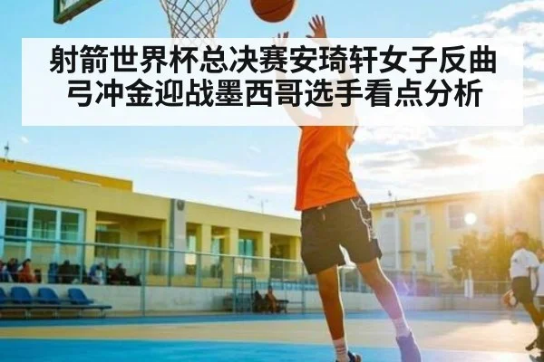 射箭世界杯总决赛安琦轩女子反曲弓冲金迎战墨西哥选手看点分析