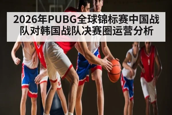 2026年PUBG全球锦标赛中国战队对韩国战队决赛圈运营分析